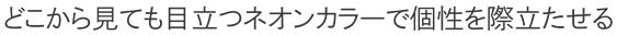 どこから見ても目立つネオンカラーで個性を際立たせる。