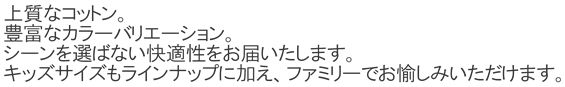 上質なコットン。豊富なカラーバリエーション。シーンを選ばない快適性をお届いたします。キッズサイズもラインナップに加え、ファミリーでお愉しみいただけます。